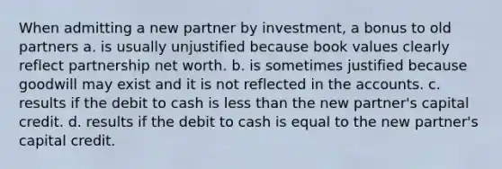 When admitting a new partner by investment, a bonus to old partners a. is usually unjustified because book values clearly reflect partnership net worth. b. is sometimes justified because goodwill may exist and it is not reflected in the accounts. c. results if the debit to cash is less than the new partner's capital credit. d. results if the debit to cash is equal to the new partner's capital credit.