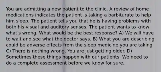 You are admitting a new patient to the clinic. A review of home medications indicates the patient is taking a barbiturate to help him sleep. The patient tells you that he is having problems with both his visual and auditory senses. The patient wants to know what's wrong. What would be the best response? A) We will have to wait and see what the doctor says. B) What you are describing could be adverse effects from the sleep medicine you are taking C) There is nothing wrong. You are just getting older. D) Sometimes these things happen with our patients. We need to do a complete assessment before we know for sure.