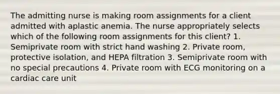 The admitting nurse is making room assignments for a client admitted with aplastic anemia. The nurse appropriately selects which of the following room assignments for this client? 1. Semiprivate room with strict hand washing 2. Private room, protective isolation, and HEPA filtration 3. Semiprivate room with no special precautions 4. Private room with ECG monitoring on a cardiac care unit