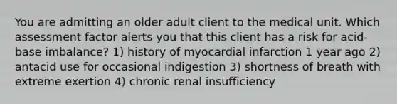 You are admitting an older adult client to the medical unit. Which assessment factor alerts you that this client has a risk for acid-base imbalance? 1) history of myocardial infarction 1 year ago 2) antacid use for occasional indigestion 3) shortness of breath with extreme exertion 4) chronic renal insufficiency