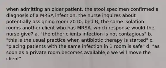 when admitting an older patient, the stool specimen confirmed a diagnosis of a MRSA infection. the nurse inquires about potentially assigning room 2010, bed B, the same isolation rooms another client who has MRSA. which response would the nurse give? a. "the other clients infection is not contagious" b. "this is the usual practice when antibiotic therapy is started" c. "placing patients with the same infection in 1 room is safe" d. "as soon as a private room becomes available;e we will move the client"