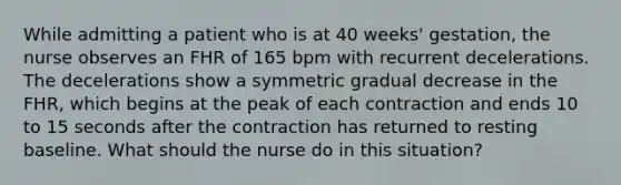 While admitting a patient who is at 40 weeks' gestation, the nurse observes an FHR of 165 bpm with recurrent decelerations. The decelerations show a symmetric gradual decrease in the FHR, which begins at the peak of each contraction and ends 10 to 15 seconds after the contraction has returned to resting baseline. What should the nurse do in this situation?