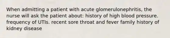 When admitting a patient with acute glomerulonephritis, the nurse will ask the patient about: history of high blood pressure. frequency of UTIs. recent sore throat and fever family history of kidney disease