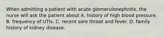 When admitting a patient with acute glomerulonephritis, the nurse will ask the patient about A. history of high blood pressure. B. frequency of UTIs. C. recent sore throat and fever. D. family history of kidney disease.