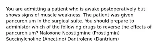 You are admitting a patient who is awake postoperatively but shows signs of muscle weakness. The patient was given pancuronium in the surgical suite. You should prepare to administer which of the following drugs to reverse the effects of pancuronium? Naloxone Neostigmine (Prostigmin) Succinylcholine (Anectine) Dantrolene (Dantrium)