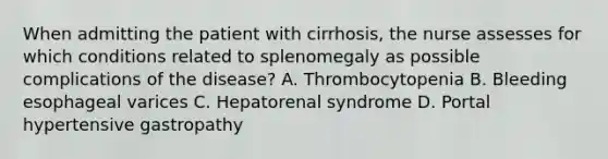 When admitting the patient with cirrhosis, the nurse assesses for which conditions related to splenomegaly as possible complications of the disease? A. Thrombocytopenia B. Bleeding esophageal varices C. Hepatorenal syndrome D. Portal hypertensive gastropathy