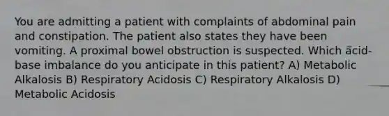 You are admitting a patient with complaints of abdominal pain and constipation. The patient also states they have been vomiting. A proximal bowel obstruction is suspected. Which acid-base imbalance do you anticipate in this patient? A) Metabolic Alkalosis B) Respiratory Acidosis C) Respiratory Alkalosis D) Metabolic Acidosis