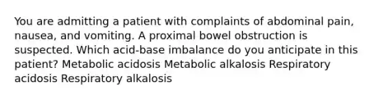 You are admitting a patient with complaints of abdominal pain, nausea, and vomiting. A proximal bowel obstruction is suspected. Which acid-base imbalance do you anticipate in this patient? Metabolic acidosis Metabolic alkalosis Respiratory acidosis Respiratory alkalosis