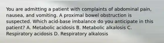 You are admitting a patient with complaints of abdominal pain, nausea, and vomiting. A proximal bowel obstruction is suspected. Which acid-base imbalance do you anticipate in this patient? A. Metabolic acidosis B. Metabolic alkalosis C. Respiratory acidosis D. Respiratory alkalosis