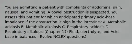 You are admitting a patient with complaints of abdominal pain, nausea, and vomiting. A bowel obstruction is suspected. You assess this patient for which anticipated primary acid-base imbalance if the obstruction is high in the intestine? A. Metabolic acidosis B. Metabolic alkalosis C. Respiratory acidosis D. Respiratory alkalosis (Chapter 17: Fluid, electrolyte, and Acid-base imbalances - Evolve NCLEX questions)