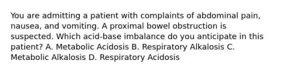 You are admitting a patient with complaints of abdominal pain, nausea, and vomiting. A proximal bowel obstruction is suspected. Which acid-base imbalance do you anticipate in this patient? A. Metabolic Acidosis B. Respiratory Alkalosis C. Metabolic Alkalosis D. Respiratory Acidosis