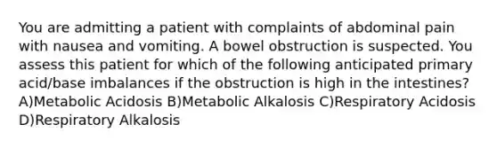 You are admitting a patient with complaints of abdominal pain with nausea and vomiting. A bowel obstruction is suspected. You assess this patient for which of the following anticipated primary acid/base imbalances if the obstruction is high in the intestines? A)Metabolic Acidosis B)Metabolic Alkalosis C)Respiratory Acidosis D)Respiratory Alkalosis