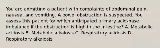 You are admitting a patient with complaints of abdominal pain, nausea, and vomiting. A bowel obstruction is suspected. You assess this patient for which anticipated primary acid-base imbalance if the obstruction is high in the intestine? A. Metabolic acidosis B. Metabolic alkalosis C. Respiratory acidosis D. Respiratory alkalosis