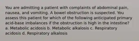 You are admitting a patient with complaints of abdominal pain, nausea, and vomiting. A bowel obstruction is suspected. You assess this patient for which of the following anticipated primary acid-base imbalances if the obstruction is high in the intestine? a. Metabolic acidosis b. Metabolic alkalosis c. Respiratory acidosis d. Respiratory alkalosis