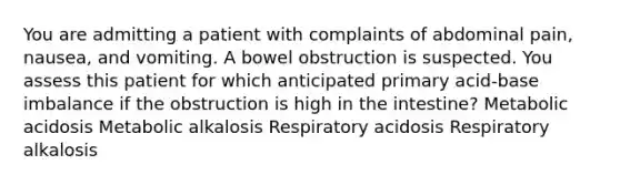 You are admitting a patient with complaints of abdominal pain, nausea, and vomiting. A bowel obstruction is suspected. You assess this patient for which anticipated primary acid-base imbalance if the obstruction is high in the intestine? Metabolic acidosis Metabolic alkalosis Respiratory acidosis Respiratory alkalosis