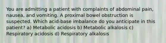 You are admitting a patient with complaints of abdominal pain, nausea, and vomiting. A proximal bowel obstruction is suspected. Which acid-base imbalance do you anticipate in this patient? a) Metabolic acidosis b) Metabolic alkalosis c) Respiratory acidosis d) Respiratory alkalosis