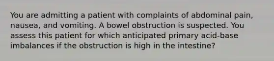 You are admitting a patient with complaints of abdominal pain, nausea, and vomiting. A bowel obstruction is suspected. You assess this patient for which anticipated primary acid-base imbalances if the obstruction is high in the intestine?