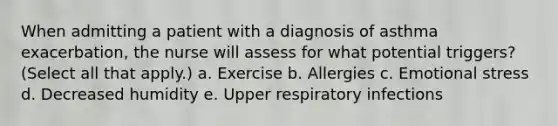 When admitting a patient with a diagnosis of asthma exacerbation, the nurse will assess for what potential triggers? (Select all that apply.) a. Exercise b. Allergies c. Emotional stress d. Decreased humidity e. Upper respiratory infections