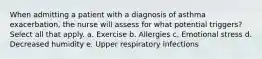 When admitting a patient with a diagnosis of asthma exacerbation, the nurse will assess for what potential triggers? Select all that apply. a. Exercise b. Allergies c. Emotional stress d. Decreased humidity e. Upper respiratory infections