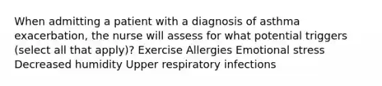 When admitting a patient with a diagnosis of asthma exacerbation, the nurse will assess for what potential triggers (select all that apply)? Exercise Allergies Emotional stress Decreased humidity Upper respiratory infections