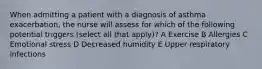 When admitting a patient with a diagnosis of asthma exacerbation, the nurse will assess for which of the following potential triggers (select all that apply)? A Exercise B Allergies C Emotional stress D Decreased humidity E Upper respiratory infections