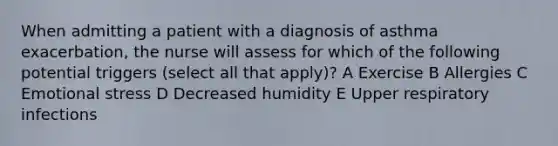 When admitting a patient with a diagnosis of asthma exacerbation, the nurse will assess for which of the following potential triggers (select all that apply)? A Exercise B Allergies C Emotional stress D Decreased humidity E Upper respiratory infections