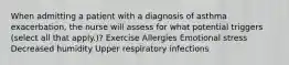 When admitting a patient with a diagnosis of asthma exacerbation, the nurse will assess for what potential triggers (select all that apply.)? Exercise Allergies Emotional stress Decreased humidity Upper respiratory infections