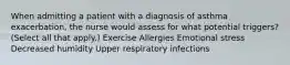 When admitting a patient with a diagnosis of asthma exacerbation, the nurse would assess for what potential triggers? (Select all that apply.) Exercise Allergies Emotional stress Decreased humidity Upper respiratory infections