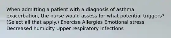 When admitting a patient with a diagnosis of asthma exacerbation, the nurse would assess for what potential triggers? (Select all that apply.) Exercise Allergies Emotional stress Decreased humidity Upper respiratory infections