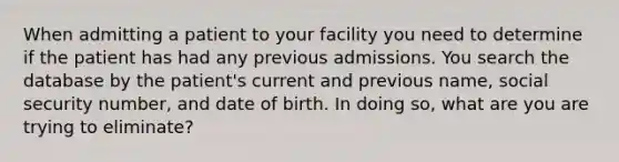 When admitting a patient to your facility you need to determine if the patient has had any previous admissions. You search the database by the patient's current and previous name, social security number, and date of birth. In doing so, what are you are trying to eliminate?