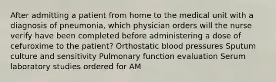 After admitting a patient from home to the medical unit with a diagnosis of pneumonia, which physician orders will the nurse verify have been completed before administering a dose of cefuroxime to the patient? Orthostatic <a href='https://www.questionai.com/knowledge/kD0HacyPBr-blood-pressure' class='anchor-knowledge'>blood pressure</a>s Sputum culture and sensitivity Pulmonary function evaluation Serum laboratory studies ordered for AM