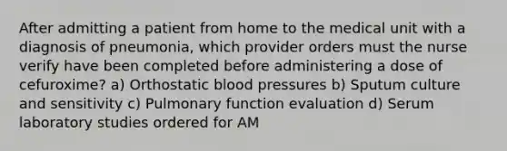 After admitting a patient from home to the medical unit with a diagnosis of pneumonia, which provider orders must the nurse verify have been completed before administering a dose of cefuroxime? a) Orthostatic blood pressures b) Sputum culture and sensitivity c) Pulmonary function evaluation d) Serum laboratory studies ordered for AM