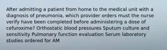 After admitting a patient from home to the medical unit with a diagnosis of pneumonia, which provider orders must the nurse verify have been completed before administering a dose of cefuroxime? Orthostatic blood pressures Sputum culture and sensitivity Pulmonary function evaluation Serum laboratory studies ordered for AM