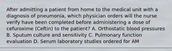 After admitting a patient from home to the medical unit with a diagnosis of pneumonia, which physician orders will the nurse verify have been completed before administering a dose of cefuroxime (Ceftin) to the patient? A. Orthostatic blood pressures B. Sputum culture and sensitivity C. Pulmonary function evaluation D. Serum laboratory studies ordered for AM