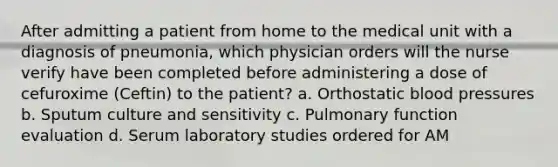 After admitting a patient from home to the medical unit with a diagnosis of pneumonia, which physician orders will the nurse verify have been completed before administering a dose of cefuroxime (Ceftin) to the patient? a. Orthostatic blood pressures b. Sputum culture and sensitivity c. Pulmonary function evaluation d. Serum laboratory studies ordered for AM