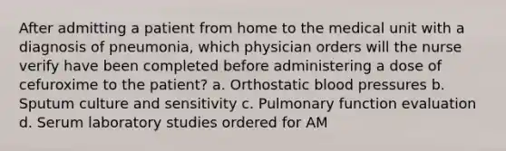 After admitting a patient from home to the medical unit with a diagnosis of pneumonia, which physician orders will the nurse verify have been completed before administering a dose of cefuroxime to the patient? a. Orthostatic blood pressures b. Sputum culture and sensitivity c. Pulmonary function evaluation d. Serum laboratory studies ordered for AM