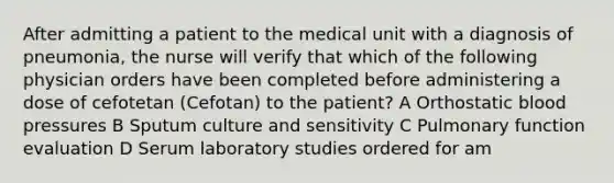 After admitting a patient to the medical unit with a diagnosis of pneumonia, the nurse will verify that which of the following physician orders have been completed before administering a dose of cefotetan (Cefotan) to the patient? A Orthostatic blood pressures B Sputum culture and sensitivity C Pulmonary function evaluation D Serum laboratory studies ordered for am