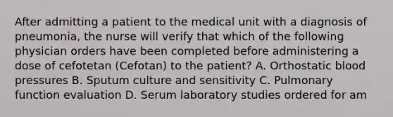 After admitting a patient to the medical unit with a diagnosis of pneumonia, the nurse will verify that which of the following physician orders have been completed before administering a dose of cefotetan (Cefotan) to the patient? A. Orthostatic blood pressures B. Sputum culture and sensitivity C. Pulmonary function evaluation D. Serum laboratory studies ordered for am