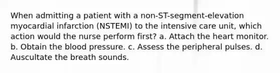 When admitting a patient with a non-ST-segment-elevation myocardial infarction (NSTEMI) to the intensive care unit, which action would the nurse perform first? a. Attach the heart monitor. b. Obtain the blood pressure. c. Assess the peripheral pulses. d. Auscultate the breath sounds.