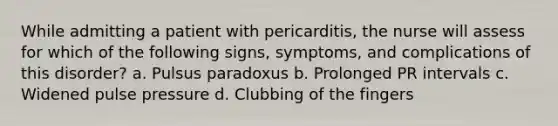 While admitting a patient with pericarditis, the nurse will assess for which of the following signs, symptoms, and complications of this disorder? a. Pulsus paradoxus b. Prolonged PR intervals c. Widened pulse pressure d. Clubbing of the fingers