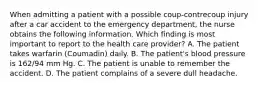 When admitting a patient with a possible coup-contrecoup injury after a car accident to the emergency department, the nurse obtains the following information. Which finding is most important to report to the health care provider? A. The patient takes warfarin (Coumadin) daily. B. The patient's blood pressure is 162/94 mm Hg. C. The patient is unable to remember the accident. D. The patient complains of a severe dull headache.