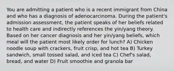 You are admitting a patient who is a recent immigrant from China and who has a diagnosis of adenocarcinoma. During the patient's admission assessment, the patient speaks of her beliefs related to health care and indirectly references the yin/yang theory. Based on her cancer diagnosis and her yin/yang beliefs, which meal will the patient most likely order for lunch? A) Chicken noodle soup with crackers, fruit crisp, and hot tea B) Turkey sandwich, small tossed salad, and iced tea C) Chef's salad, bread, and water D) Fruit smoothie and granola bar