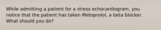 While admitting a patient for a stress echocardiogram, you notice that the patient has taken Metoprolol, a beta blocker. What should you do?