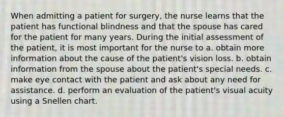 When admitting a patient for surgery, the nurse learns that the patient has functional blindness and that the spouse has cared for the patient for many years. During the initial assessment of the patient, it is most important for the nurse to a. obtain more information about the cause of the patient's vision loss. b. obtain information from the spouse about the patient's special needs. c. make eye contact with the patient and ask about any need for assistance. d. perform an evaluation of the patient's visual acuity using a Snellen chart.