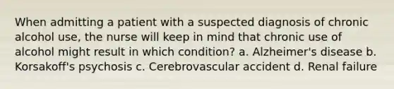 When admitting a patient with a suspected diagnosis of chronic alcohol use, the nurse will keep in mind that chronic use of alcohol might result in which condition? a. Alzheimer's disease b. Korsakoff's psychosis c. Cerebrovascular accident d. Renal failure