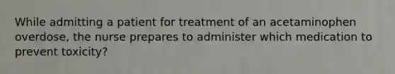 While admitting a patient for treatment of an acetaminophen overdose, the nurse prepares to administer which medication to prevent toxicity?