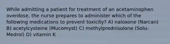 While admitting a patient for treatment of an acetaminophen overdose, the nurse prepares to administer which of the following medications to prevent toxicity? A) naloxone (Narcan) B) acetylcysteine (Mucomyst) C) methylprednisolone (Solu-Medrol) D) vitamin K