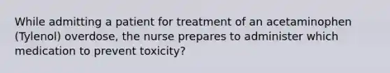 While admitting a patient for treatment of an acetaminophen (Tylenol) overdose, the nurse prepares to administer which medication to prevent toxicity?