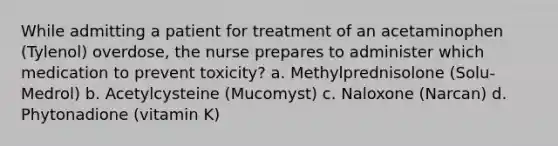 While admitting a patient for treatment of an acetaminophen (Tylenol) overdose, the nurse prepares to administer which medication to prevent toxicity? a. Methylprednisolone (Solu-Medrol) b. Acetylcysteine (Mucomyst) c. Naloxone (Narcan) d. Phytonadione (vitamin K)