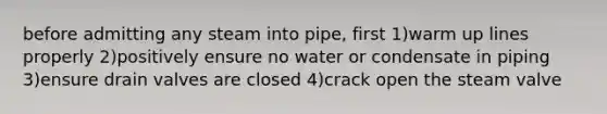 before admitting any steam into pipe, first 1)warm up lines properly 2)positively ensure no water or condensate in piping 3)ensure drain valves are closed 4)crack open the steam valve